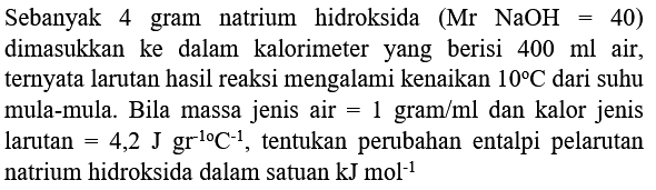 Sebanyak 4 gram natrium hidroksida  (Mr NaOH=40)  dimasukkan ke dalam kalorimeter yang berisi  400 ml  air, ternyata larutan hasil reaksi mengalami kenaikan  10 C  dari suhu mula-mula. Bila massa jenis air  =1 gram / ml  dan kalor jenis larutan  =4,2 J gr^(-10) C^(-1) , tentukan perubahan entalpi pelarutan natrium hidroksida dalam satuan  kJ mol^(-1)