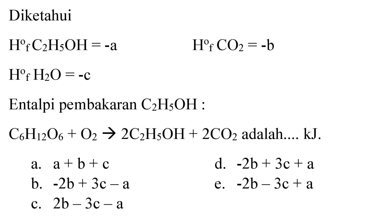 Diketahui

H^(o) C_(2) H_(5) OH=-a  H^(f) CO_(2)=-b

 H^(0) f_(f) H_(2) O=-c 
Entalpi pembakaran  C_(2) H_(5) OH  :
 C_(6) H_(12) O_(6)+O_(2) -> 2 C_(2) H_(5) OH+2 CO_(2)  adalah.... kJ.