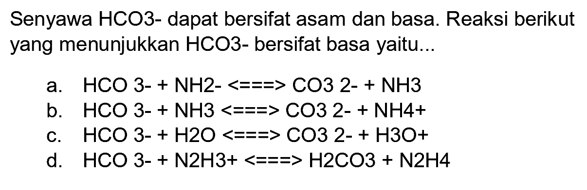 Senyawa HCO3- dapat bersifat asam dan basa. Reaksi berikut yang menunjukkan HCO3- bersifat basa yaitu...
a.  HCO 3-+NH 2-<===>CO 3  2-  +NH 3 
b.  HCO 3-+NH 3<==>CO 3  2-  +NH 4+ 
c.  HCO 3-+H 2 O<==>CO 32-+H 3 O+ 
d.  HCO 3-+N 2 H 3+<===>H 2 CO 3+N 2 H 4 