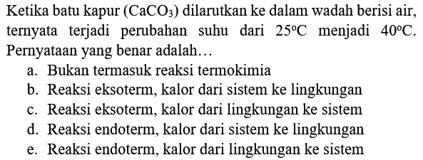 Ketika batu kapur  (CaCO_(3))  dilarutkan ke dalam wadah berisi air, ternyata terjadi perubahan suhu dari  25 C  menjadi  40 C . Pernyataan yang benar adalah...
a. Bukan termasuk reaksi termokimia
b. Reaksi eksoterm, kalor dari sistem ke lingkungan
c. Reaksi eksoterm, kalor dari lingkungan ke sistem
d. Reaksi endoterm, kalor dari sistem ke lingkungan
e. Reaksi endoterm, kalor dari lingkungan ke sistem