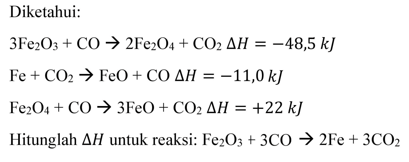 Diketahui:
 3 Fe_(2) O_(3)+CO -> 2 Fe_(2) O_(4)+CO_(2) Delta H=-48,5 ~kJ 
 Fe+CO_(2) -> FeO+CO Delta H=-11,0 ~kJ 
 Fe_(2) O_(4)+CO -> 3 FeO+CO_(2) Delta H=+22 ~kJ 
Hitunglah  Delta H  untuk reaksi:  Fe_(2) O_(3)+3 CO -> 2 Fe+3 CO_(2) 