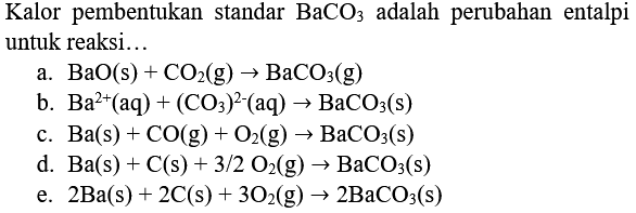 Kalor pembentukan standar  BaCO_(3)  adalah perubahan entalpi untuk reaksi...
a.  BaO(s)+CO_(2)(g) -> BaCO_(3)(g) 
b.  Ba^(2+)(aq)+(CO_(3))^(2-)(aq) -> BaCO_(3)(s) 
c.  Ba(s)+CO(g)+O_(2)(g) -> BaCO_(3)(s) 
d.  Ba(s)+C(s)+3 / 2 O_(2)(g) -> BaCO_(3)(s) 
e.  2 Ba(s)+2 C(s)+3 O_(2)(g) -> 2 BaCO_(3)(s) 