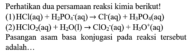 Perhatikan dua persamaan reaksi kimia berikut!
(1)  HCl(aq)+H_(2) PO_(4)^(-)(aq) -> Cl^(-)(aq)+H_(3) PO_(4)(aq) 
(2)  HClO_(2)(aq)+H_(2) O(l) -> ClO_(2)^(-)(aq)+H_(3) O^(+) (aq)
Pasangan asam basa konjugasi pada reaksi tersebut adalah...