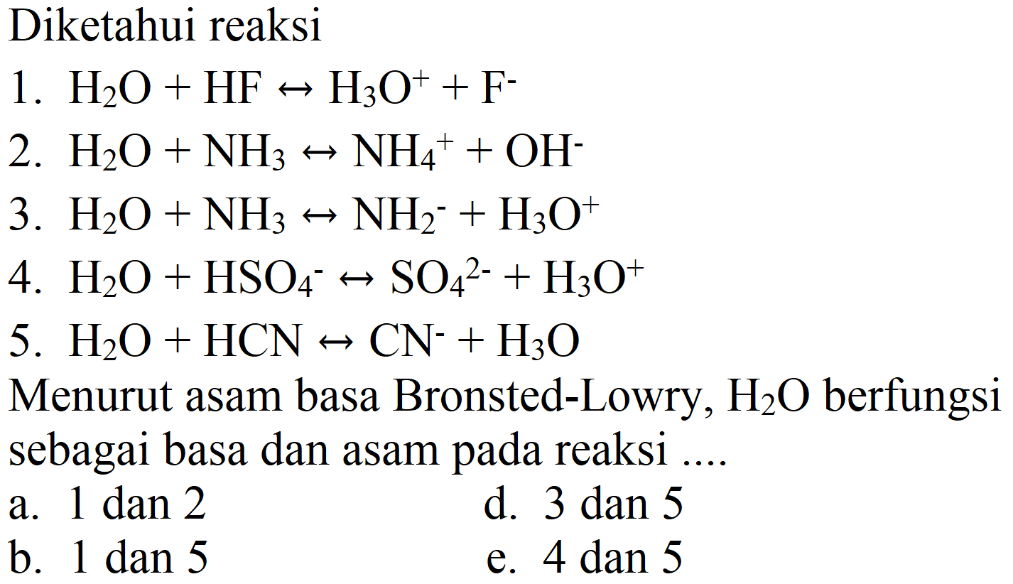 Diketahui reaksi
1.  H_(2) O+HF right-> H_(3) O^(+)+F^(-) 
2.  H_(2) O+NH_(3) right-> NH_(4)^(+)+OH^(-) 
3.  H_(2) O+NH_(3) right-> NH_(2)^(-)+H_(3) O^(+) 
4.  H_(2) O+HSO_(4)^(-) right-> SO_(4)/( )^(2-)+H_(3) O^(+) 
5.  H_(2) O+HCN right-> CN^(-)+H_(3) O 
Menurut asam basa Bronsted-Lowry,  H_(2) O  berfungsi sebagai basa dan asam pada reaksi ....