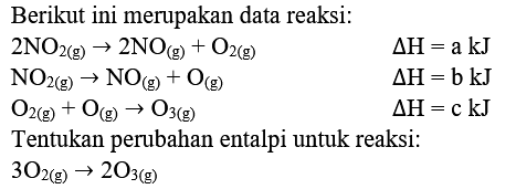 Berikut ini merupakan data reaksi:
2NO2(g) -> 2NO(g) + O2(g) Delta H=a kJ
NO2(g) -> NO(g) + O(g) Delta H=b kJ
O2(g) + O(g) -> O3 (g) Delta H=c kJ
Tentukan perubahan entalpi untuk reaksi:
3O2 (g) -> 2O3(g)