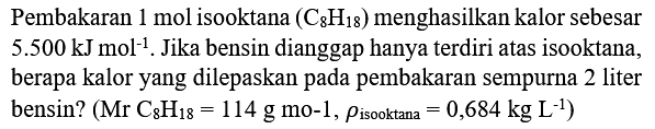 Pembakaran  1 mol  isooktana  (C_(8) H_(18))  menghasilkan kalor sebesar  5.500 kJ mol^(-1) . Jika bensin dianggap hanya terdiri atas isooktana, berapa kalor yang dilepaskan pada pembakaran sempurna 2 liter bensin?  (Mr C_(8) H_(18)=114 g mathrm{mo-1), rho_( {isooktana ))=0,684 kg ~L^(-1))