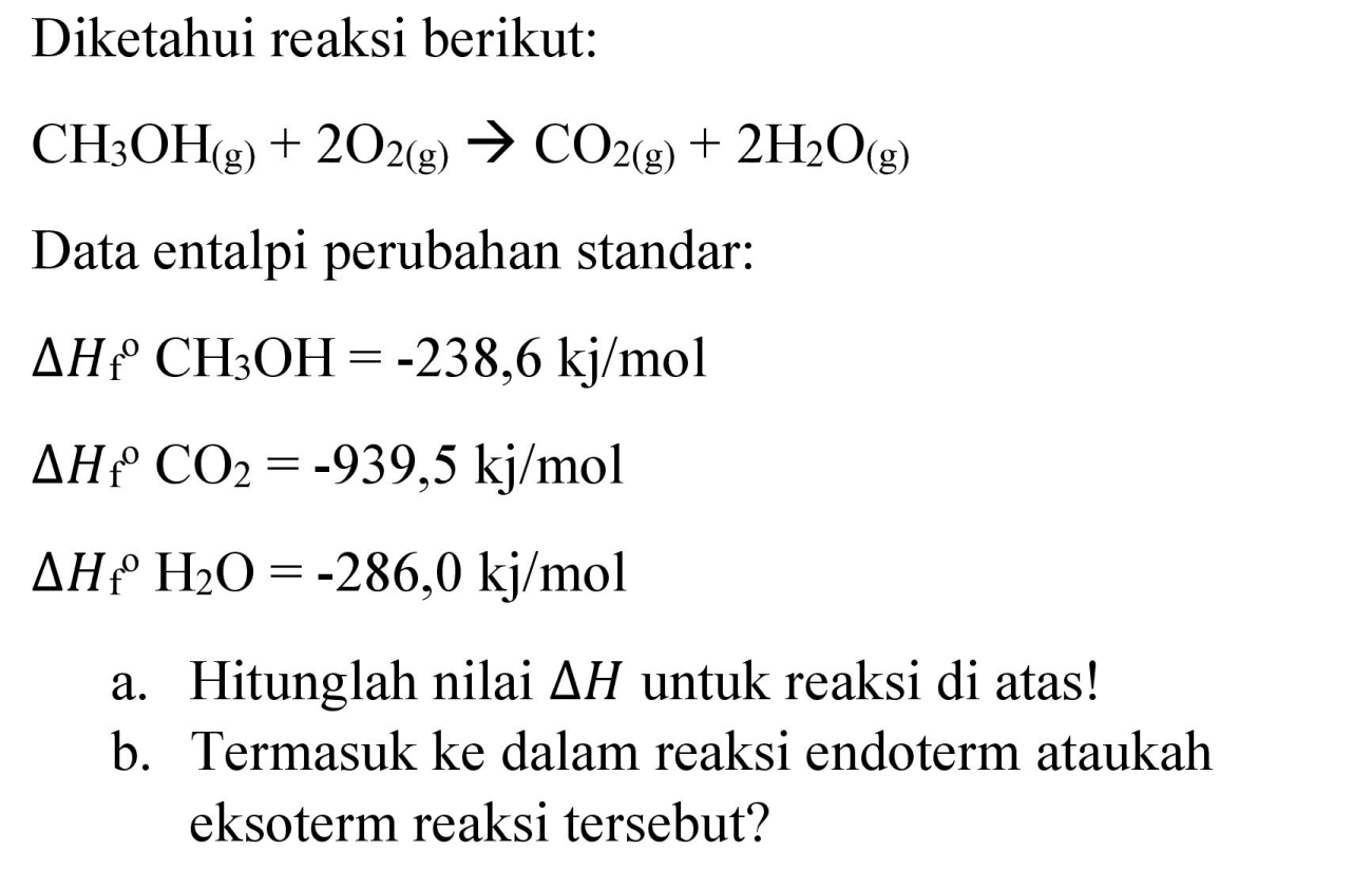 Diketahui reaksi berikut:

CH_(3) OH_((g))+2 O_(2(g)) -> CO_(2(g))+2 H_(2) O_((g))

Data entalpi perubahan standar:
 Delta H_(f)/( )^(O) CH_(3) OH=-238,6 kj / mol 


Delta H_(f)/( )^(C) CO_(2)=-939,5 kj / mol 
Delta H_(f^(o) H_(2) O)=-286,0 kj / mol


a. Hitunglah nilai  Delta H  untuk reaksi di atas!
b. Termasuk ke dalam reaksi endoterm ataukah eksoterm reaksi tersebut?