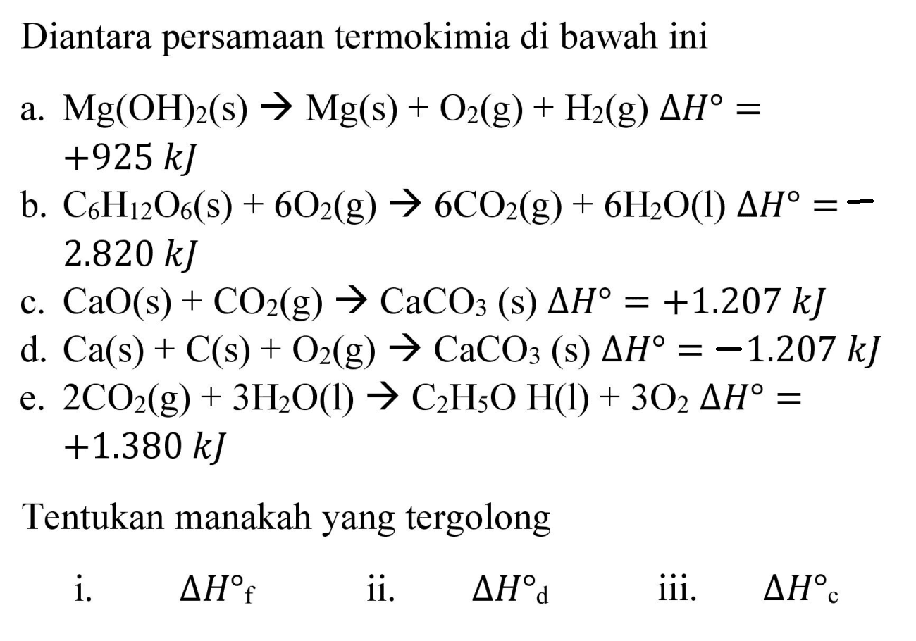 Diantara persamaan termokimia di bawah ini
a.  Mg(OH)_(2)(s) -> Mg(s)+O_(2)(g)+H_(2)(g) Delta H=   +925 ~kJ 
b.  C_(6) H_(12) O_(6)(s)+6 O_(2)(g) -> 6 CO_(2)(g)+6 H_(2) O(l) Delta H=-   2.820 ~kJ 
c.  CaO(s)+CO_(2)(g) -> CaCO_(3)  (s)  Delta H=+1.207 ~kJ 
d.  Ca(s)+C(s)+O_(2)(g) -> CaCO_(3)(s) Delta H=-1.207 ~kJ 
e.  2 CO_(2)(g)+3 H_(2) O(l) -> C_(2) H_(5) OH(l)+3 O_(2) Delta H=   +1.380 ~kJ 
Tentukan manakah yang tergolong
i.  Delta H_(f)  ii.  Delta H d  iii.  Delta H_(c) 