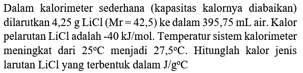 Dalam kalorimeter sederhana (kapasitas kalornya diabaikan) dilarutkan 4,25 g LiCl  (Mr=42,5)  ke dalam  395,75 mL  air. Kalor pelarutan  LiCl  adalah  -40 ~kJ / mol . Temperatur sistem kalorimeter meningkat dari  25 C  menjadi  27,5 C . Hitunglah kalor jenis larutan  LiCl  yang terbentuk dalam  J / g C