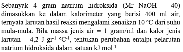 Sebanyak 4 gram natrium hidroksida  (Mr NaOH=40)  dimasukkan ke dalam kalorimeter yang berisi  400 ml  air, ternyata larutan hasil reaksi mengalami kenaikan  10 C  dari suhu mula-mula. Bila massa jenis air  =1 gram / ml  dan kalor jenis larutan  =4,2 J gr^(-1)/( ) C^(-1) , tentukan perubahan entalpi pelarutan natrium hidroksida dalam satuan  kJ mol^(-1)