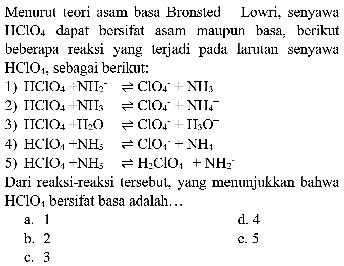 Menurut teori asam basa Bronsted - Lowri, senyawa  HClO_(4)  dapat bersifat asam maupun basa, berikut beberapa reaksi yang terjadi pada larutan senyawa  HClO_(4) , sebagai berikut:
1)  HClO_(4)+NH_(2)^(-) leftharpoons ClO_(4)^(-)+NH_(3) 
2)  HClO_(4)+NH_(3) leftharpoons ClO_(4)^(-)+NH_(4)^(+) 
3)  HClO_(4)+H_(2) O leftharpoons ClO_(4)^(-)+H_(3) O^(+) 
4)  HClO_(4)+NH_(3) leftharpoons ClO_(4)^(-)+NH_(4)^(+) 
5)  HClO_(4)+NH_(3) leftharpoons H_(2) ClO_(4)^(+)+NH_(2)^(-) 
Dari reaksi-reaksi tersebut, yang menunjukkan bahwa  HClO_(4)  bersifat basa adalah...
a. 1
d. 4
b. 2
e. 5
c. 3