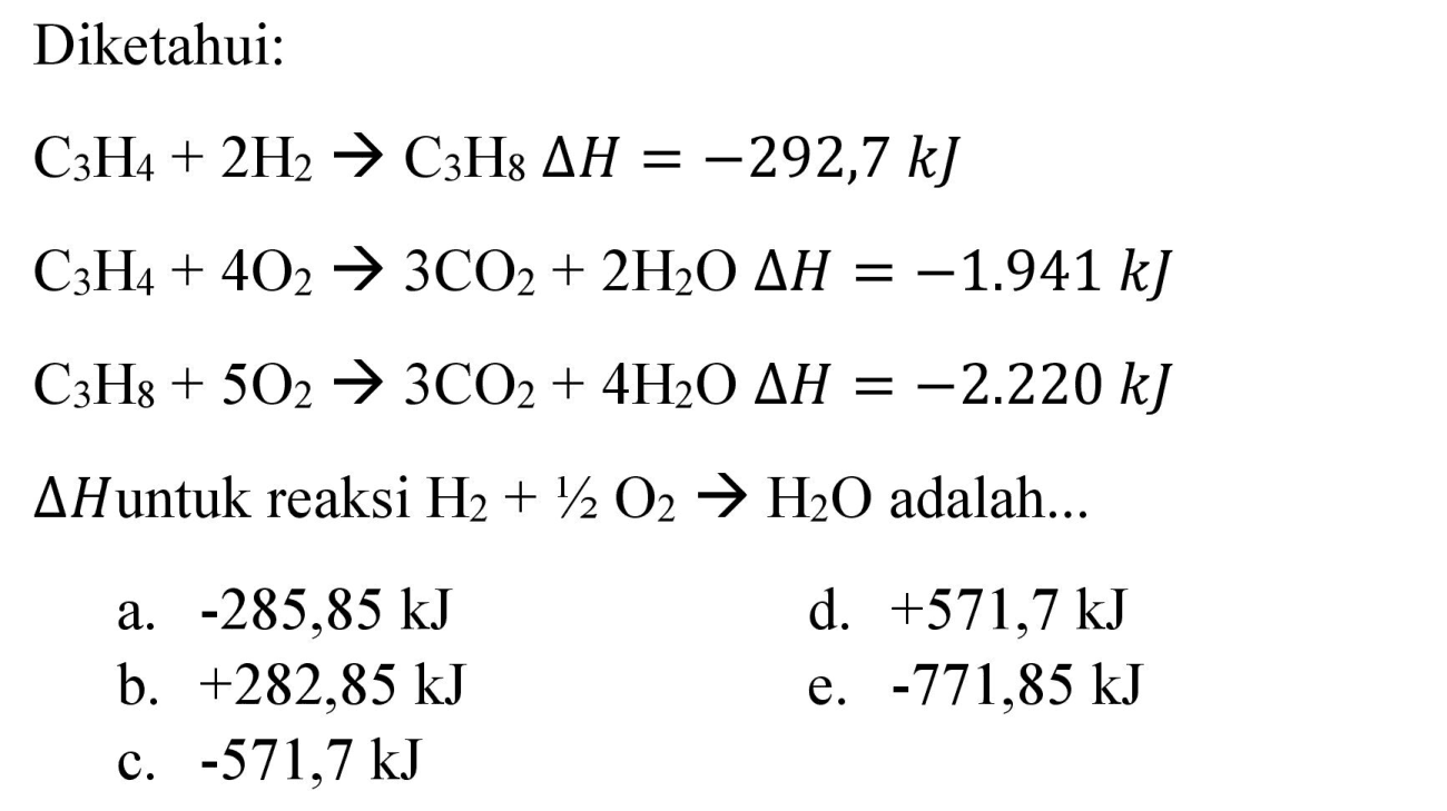 Diketahui:

C_(3) H_(4)+2 H_(2) -> C_(3) H_(8) Delta H=-292,7 ~kJ 
C_(3) H_(4)+4 O_(2) -> 3 CO_(2)+2 H_(2) O Delta H=-1.941 ~kJ 
C_(3) H_(8)+5 O_(2) -> 3 CO_(2)+4 H_(2) O Delta H=-2.220 ~kJ

 Delta H  untuk reaksi  H_(2)+1 / 2 O_(2) -> H_(2) O  adalah...