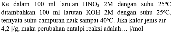 Ke  dalam  100 ml  larutan  HNO_(3) 2 M  dengan suhu  25 C  ditambahkan  100 ml  larutan  KOH 2 M  dengan suhu  25 C , ternyata suhu campuran naik sampai  40 C . Jika kalor jenis air  =   4,2 j / g , maka perubahan entalpi reaksi adalah...  j / mol