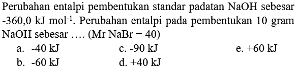 Perubahan entalpi pembentukan standar padatan  NaOH  sebesar  -360,0 ~kJ mol^(-1) . Perubahan entalpi pada pembentukan 10 gram  NaOH  sebesar .... (Mr  NaBr=40)