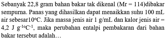 Sebanyak 22,8 gram bahan bakar tak dikenal  (Mr=114)  dibakar sempurna. Panas yang dihasilkan dapat menaikkan suhu  100 mL  air sebesar  10 C . Jika massa jenis air  1 g / mL  dan kalor jenis air  =   4,2 J g^(-10) C^(-1) , maka perubahan entalpi pembakaran dari bahan bakar tersebut adalah...