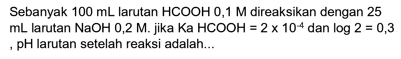 Sebanyak  100 ~mL  larutan  HCOOH 0,1 M  direaksikan dengan 25  mL  larutan  NaOH 0,2 M . jika Ka  HCOOH=2 x 10^(-4)  dan  log 2=0,3  , pH larutan setelah reaksi adalah...
