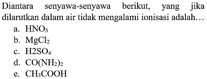 Diantara senyawa-senyawa berikut, yang jika dilarutkan dalam air tidak mengalami ionisasi adalah...
a.  HNO_(3) 
b.  MgCl_(2) 
c.  H_(2) SO_(4) 
d.  CO(NH_(2))_(2) 
e.  CH_(3) COOH 