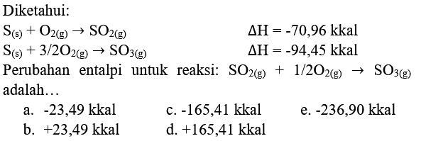 Diketahui:
 S_((s))+O_(2(g)) -> SO_(2(g))  Delta H=-70,96 kkal  S_((s))+3 / 2 O_(2(g)) -> SO_(3(g))  Delta H=-94,45 kkal 
 S_((s))+3 / 2 O_(2(g)) -> SO_(3(g))  Delta H=-94,45 kkal 
Perubahan entalpi untuk reaksi:  SO_(2(g))+1 / 2 O_(2(g)) -> SO_(3(g))  adalah...