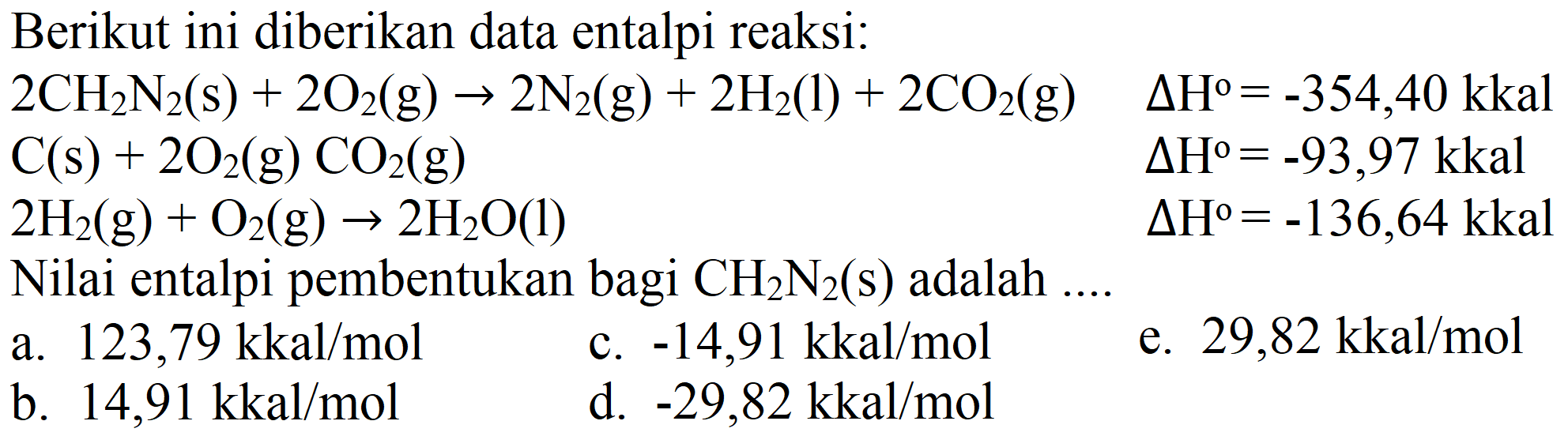 Berikut ini diberikan data entalpi reaksi:  2 CH_(2) N_(2)(s)+2 O_(2)(g) -> 2 N_(2)(g)+2 H_(2)(l)+2 CO_(2)(g)  Delta H^(0)=-354,40 kkal   C(s)+2 O_(2)(g) CO_(2)(g)  Delta H^(0)=-93,97 kkal   2 H_(2)(g)+O_(2)(g) -> 2 H_(2) O(l)  Delta H^(0)=-136,64 kkal  Nilai entalpi pembentukan bagi  CH_(2) N_(2)(s)  adalah ....
