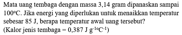 Mata uang tembaga dengan massa 3,14 gram dipanaskan sampai  100 C . Jika energi yang diperlukan untuk menaikkan temperatur sebesar  85 J , berapa temperatur awal uang tersebut?
(Kalor jenis tembaga  =0,387 J g^(-1 o) C^(-1)  )