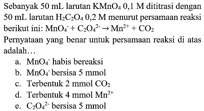 Sebanyak  50 ~mL  larutan  KMnO_(4) 0,1 M  dititrasi dengan  50 ~mL  larutan  H_(2) C_(2) O_(4) 0,2 M  menurut persamaan reaksi berikut ini:  MnO_(4)/( )^(-)+C_(2) O_(4)/( )^(2-) -> Mn^(2+)+CO_(2) 
Pernyataan yang benar untuk persamaan reaksi di atas adalah...
a.  MnO_(4)/( )^(-) habis bereaksi
b.  MnO_(4)/( )^(-) bersisa  5 mmol 
c. Terbentuk  2 mmol  CO_(2) 
d. Terbentuk  4 mmol  Mn^(2+) 
e.  C_(2) O_(4)/( )^(2-)  bersisa  5 mmol 