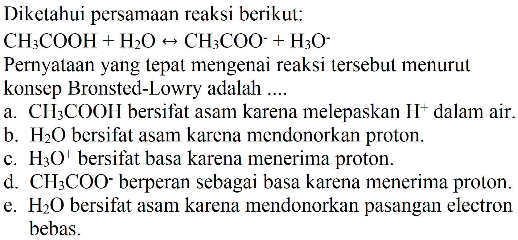 Diketahui persamaan reaksi berikut:
 CH2 COOH+H2 O <--> CH2 COO^(-)+H2 O^(-) 
Pernyataan yang tepat mengenai reaksi tersebut menurut konsep Bronsted-Lowry adalah ....
a.  CH3 COOH  bersifat asam karena melepaskan  H^(+) dalam air.
b.  H2 O  bersifat asam karena mendonorkan proton.
c.  H2 O^(+) bersifat basa karena menerima proton.
d.  CH2 COO^(-) berperan sebagai basa karena menerima proton.
e.  H2 O  bersifat asam karena mendonorkan pasangan electron bebas.