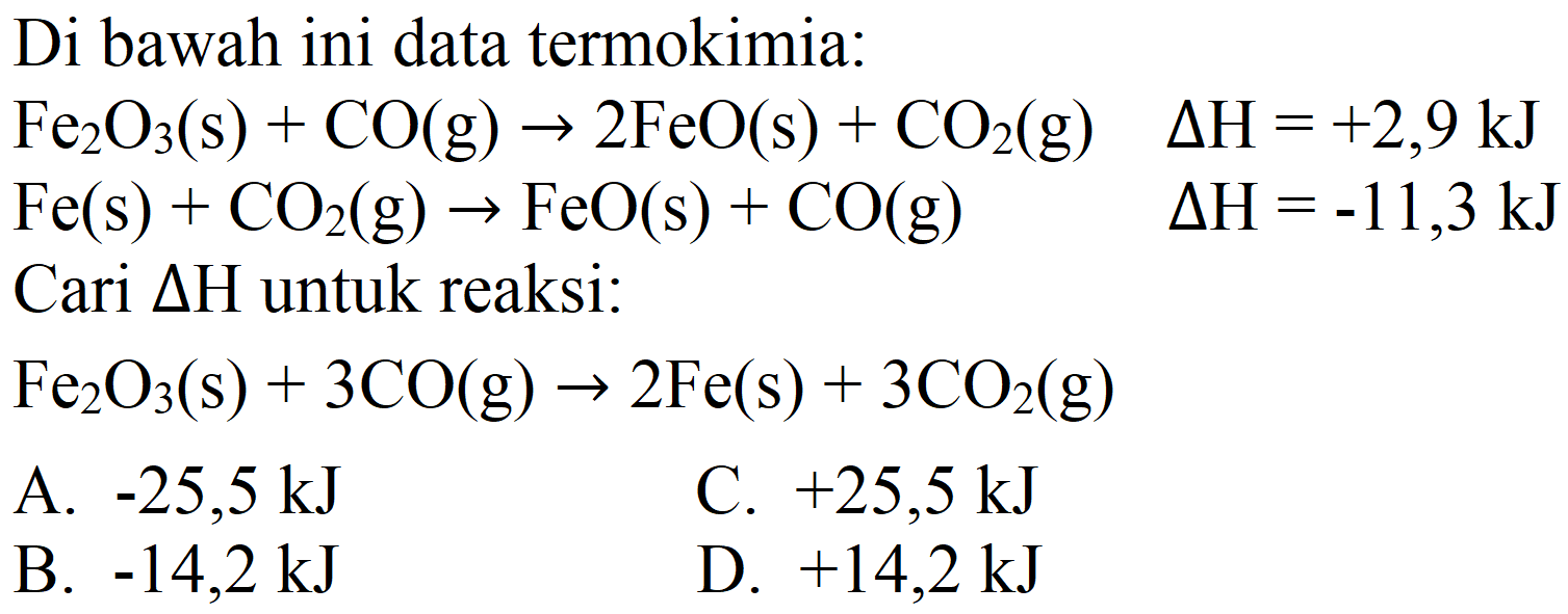 Di bawah ini data termokimia:
 Fe_(2) O_(3)(s)+CO(g) -> 2 FeO(s)+CO_(2)(g)  Delta H=+2,9 ~kJ 
 Fe(s)+CO_(2)(g) -> FeO(s)+CO(g)  Delta H=-11,3 ~kJ 
Cari  Delta H  untuk reaksi:
 Fe_(2) O_(3)(s)+3 CO(g) -> 2 Fe(s)+3 CO_(2)(g) 
