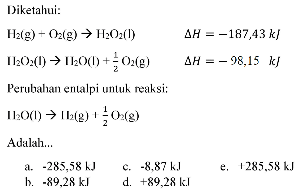 Diketahui:


H_(2)(g)+O_(2)(g) -> H_(2) O_(2)(l)  Delta H=-187,43 ~kJ 
H_(2) O_(2)(l) -> H_(2) O(l)+(1)/(2) O_(2)(g)  Delta H=-98,15 ~kJ


Perubahan entalpi untuk reaksi:

H_(2) O(l) -> H_(2)(g)+(1)/(2) O_(2)(g)

Adalah...