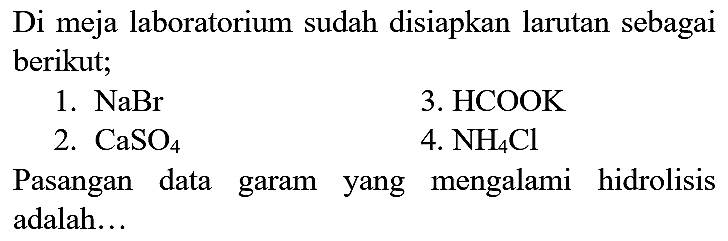 Di meja laboratorium sudah disiapkan larutan sebagai berikut;
1.  NaBr 
3. HCOOK
2.  CaSO_(4) 
4.  NH_(4) Cl 
Pasangan data garam yang mengalami hidrolisis adalah...