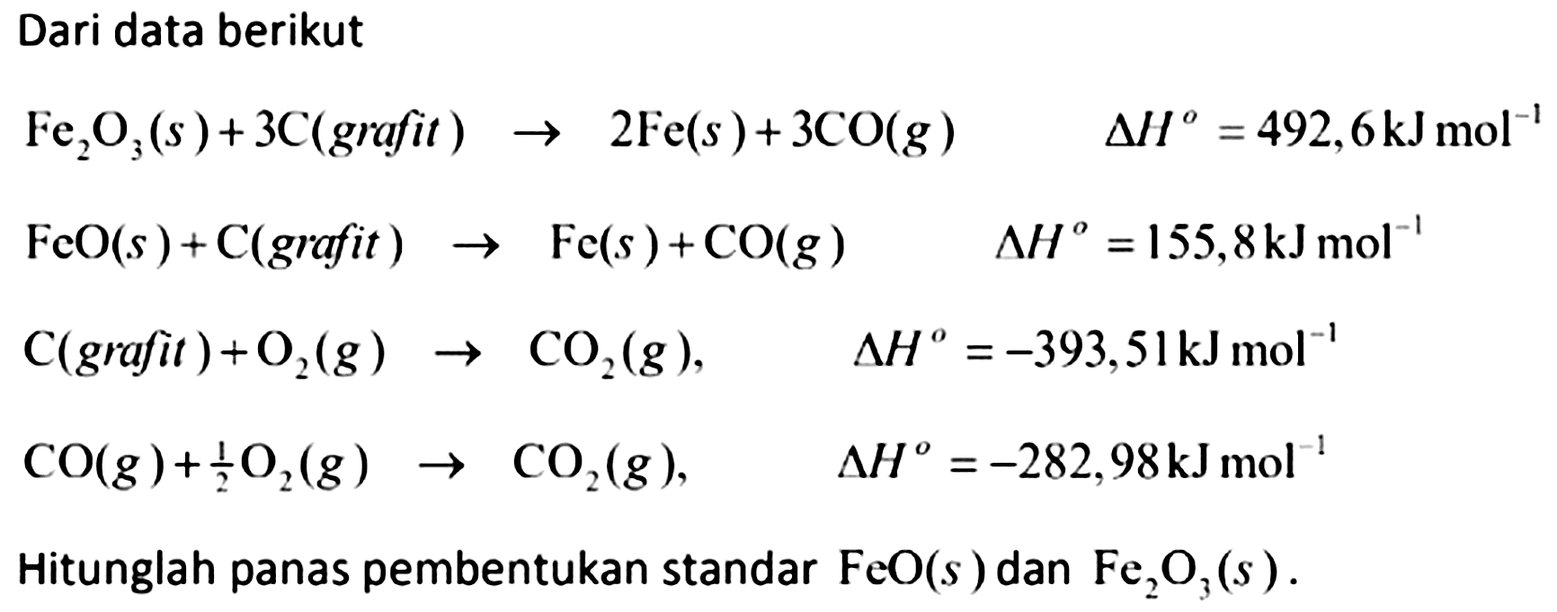 Dari data berikut


Fe_(2) O_(3)(s)+3 C( { grafit )) -> 2 Fe(s)+3 CO(g)  Delta H^(o)=492,6 ~kJ mol^(-1) 
FeO(s)+C( { grafit )) -> Fe(s)+CO(g)  Delta H^(o)=155,8 ~kJ mol^(-1) 
C( { grafit ))+O_(2)(g) -> CO_(2)(g),  Delta H^(o)=-393,51 ~kJ mol^(-1) 
CO(g)+(1)/(2) O_(2)(g) -> CO_(2)(g),  Delta H^(o)=-282,98 ~kJ mol^(-1)


Hitunglah panas pembentukan standar  FeO(s)  dan  Fe_(2) O_(3)(s) .