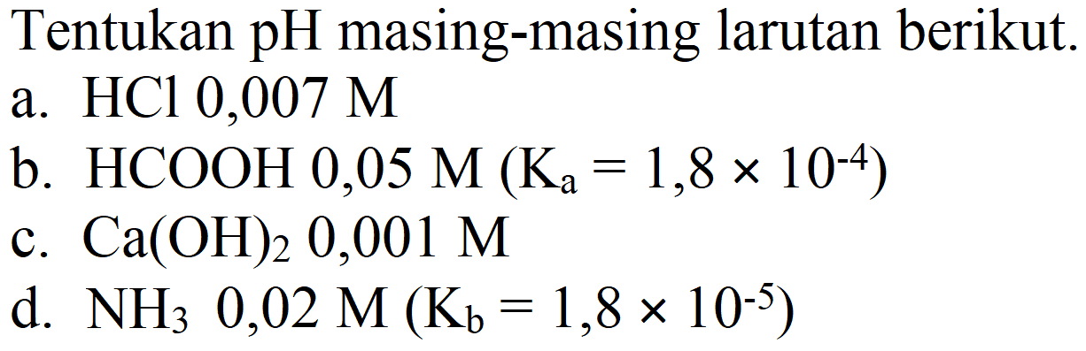 Tentukan pH masing-masing larutan berikut.
a.  HCl 0,007 M 
b.  HCOOH 0,05 M(Ka=1,8 x 10^(-4)) 
c.  Ca(OH)2 0,001 M 
d.  NH2 0,02 M(Kb=1,8 x 10^(-5)) 