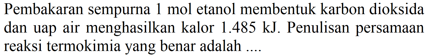 Pembakaran sempurna 1 mol etanol membentuk karbon dioksida dan uap air menghasilkan kalor  1.485 ~kJ . Penulisan persamaan reaksi termokimia yang benar adalah ....