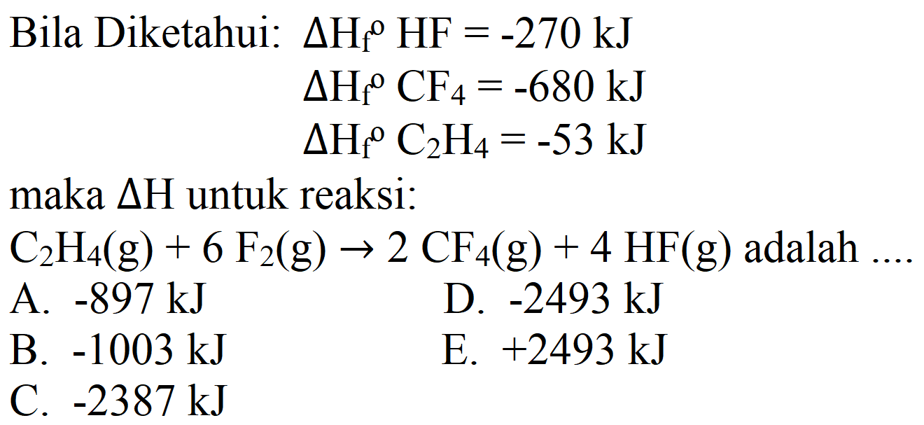 Bila Diketahui:  Delta H_(f)/( )^(0) HF=-270 ~kJ 
 Delta H_(f)/( )^(o) CF_(4)=-680 ~kJ 
 Delta H_(f)/( )^(0) C_(2) H_(4)=-53 ~kJ 
maka  Delta H  untuk reaksi:
 C_(2) H_(4)(g)+6 F_(2)(g) -> 2 CF_(4)(g)+4 HF(g)  adalah ....