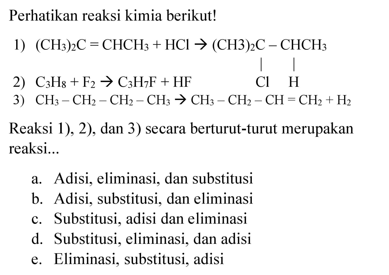 Perhatikan reaksi kimia berikut!
1)  (CH3)2 C=CHCH3 + HCl -> (CH3)2C - CHCH3 Cl H 
2)  C3H8 + F2 -> C3H7F + HF 
3)  CH3-CH2-CH2-CH3 -> CH3-CH2-CH=CH2 + H2 
Reaksi 1), 2), dan 3) secara berturut-turut merupakan reaksi...
a. Adisi, eliminasi, dan substitusi
b. Adisi, substitusi, dan eliminasi
c. Substitusi, adisi dan eliminasi
d. Substitusi, eliminasi, dan adisi
e. Eliminasi, substitusi, adisi 