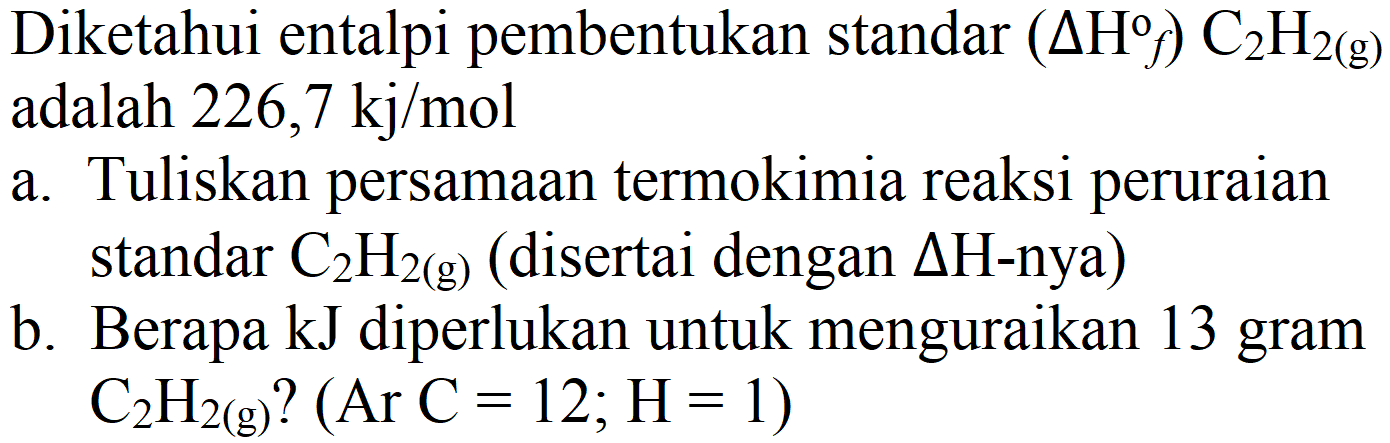 Diketahui entalpi pembentukan standar  (Delta H f) C_(2) H_(2(g))  adalah  226,7 kj / mol 
a. Tuliskan persamaan termokimia reaksi peruraian standar  C_(2) H_(2(g))  (disertai dengan  Delta H-  nya)
b. Berapa  kJ  diperlukan untuk menguraikan 13 gram  C_(2) H_(2(g))  ?  (Ar C=12 ; H=1) 