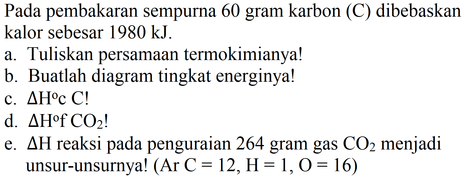 Pada pembakaran sempurna 60 gram karbon (C) dibebaskan kalor sebesar  1980 ~kJ .
a. Tuliskan persamaan termokimianya!
b. Buatlah diagram tingkat energinya!
c.  Delta H c C  !
d.  Delta H f CO_(2)  !
e.  Delta H  reaksi pada penguraian 264 gram gas  CO_(2)  menjadi unsur-unsurnya!  (Ar~C=12, H=1, O=16) 