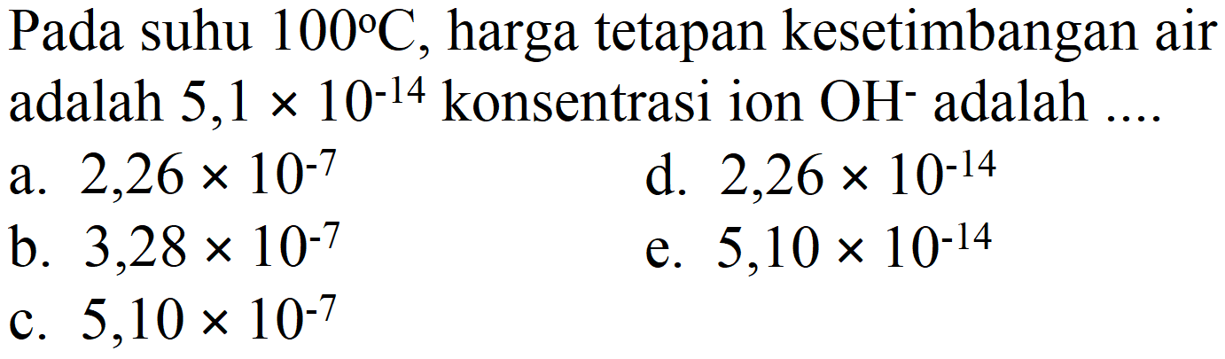 Pada suhu  100 C , harga tetapan kesetimbangan air adalah  5,1 x 10^(-14)  konsentrasi ion  OH^(-) adalah ....
a.  2,26 x 10^(-7) 
d.  2,26 x 10^(-14) 
b.  3,28 x 10^(-7) 
e.  5,10 x 10^(-14) 
c.  5,10 x 10^(-7) 