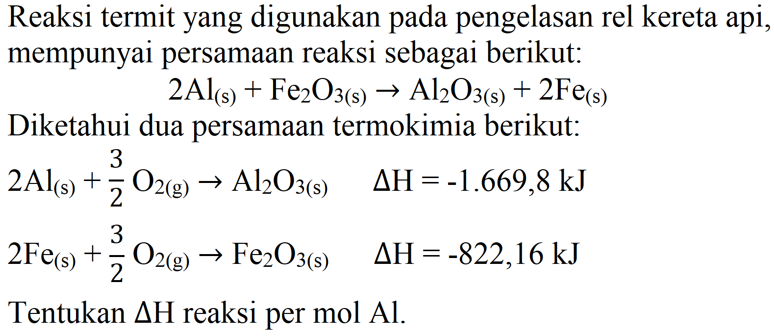 Reaksi termit yang digunakan pada pengelasan rel kereta api, mempunyai persamaan reaksi sebagai berikut:

2 Al_((s))+Fe_(2) O_(3(s)) -> Al_(2) O_(3(s))+2 Fe_((s))

Diketahui dua persamaan termokimia berikut:

begin{aligned)
2 Al_((s))+(3)/(2) O_(2(g)) -> Al_(2) O_(3(s))  Delta H=-1.669,8 ~kJ 
2 Fe_((s))+(3)/(2) O_(2(g)) -> Fe_(2) O_(3(s))  Delta H=-822,16 ~kJ


Tentukan  Delta H  reaksi per mol  Al .