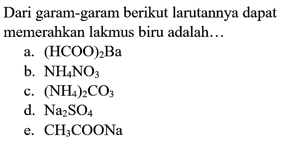 Dari garam-garam berikut larutannya dapat memerahkan lakmus biru adalah...
a.  (HCOO)_(2) Ba 
b.  NH_(4) NO_(3) 
c.  (NH_(4))_(2) CO_(3) 
d.  Na_(2) SO_(4) 
e.  CH_(3) COONa 