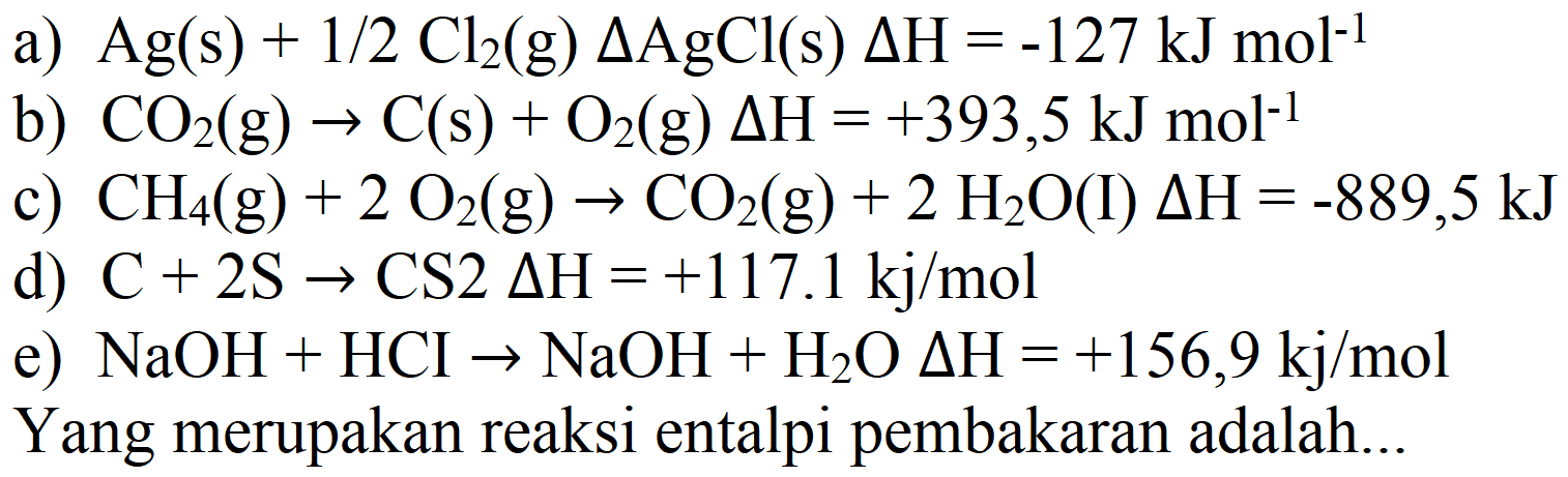 a)  Ag(s)+1 / 2 Cl_(2)  (g)  Delta AgCl(s) Delta H=-127 ~kJ mol^(-1) 
b)  CO_(2)(g) -> C(s)+O_(2)(g) Delta H=+393,5 ~kJ mol^(-1) 
c)  CH_(4)(g)+2 O_(2)(g) -> CO_(2)(g)+2 H_(2) O  (I)  Delta H=-889,5 ~kJ 
d)  C+2 ~S -> CS 2 Delta H=+117.1 kj / mol 
e)  NaOH+HCI -> NaOH+H_(2) O Delta H=+156,9 kj / mol 
Yang merupakan reaksi entalpi pembakaran adalah...