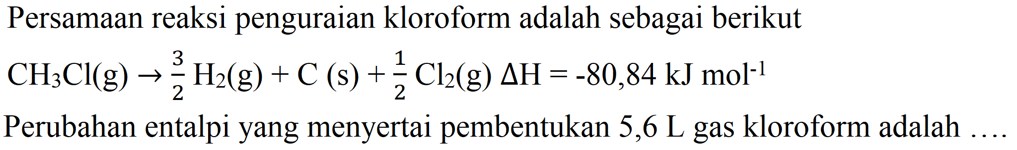 Persamaan reaksi penguraian kloroform adalah sebagai berikut

CH_(3) Cl(g) -> (3)/(2) H_(2)(g)+C(s)+(1)/(2) Cl_(2)(g) Delta H=-80,84 ~kJ mol^(-1)

Perubahan entalpi yang menyertai pembentukan 5,6  L  gas kloroform adalah