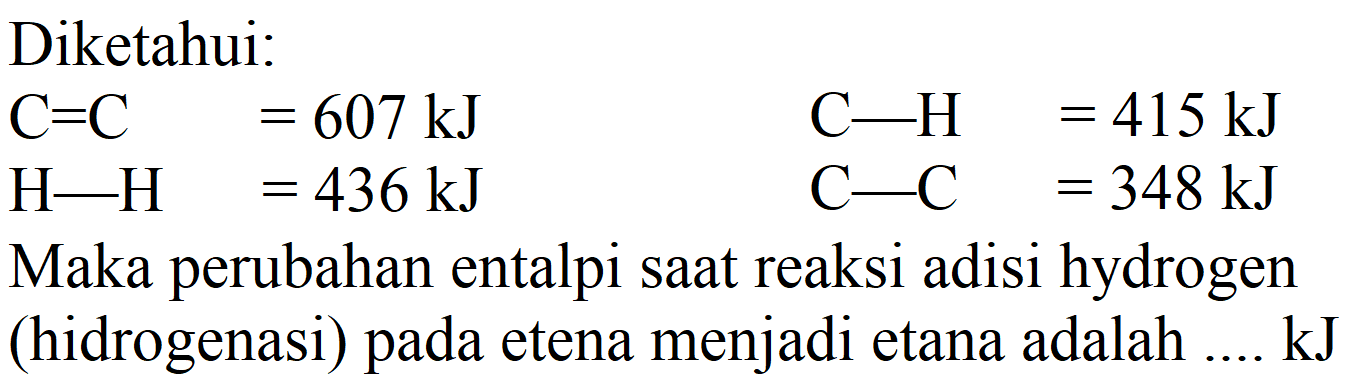 Diketahui:


C=C  =607 ~kJ  C-H=415 ~kJ 
H-H  =436 ~kJ  C-C  =348 ~kJ


Maka perubahan entalpi saat reaksi adisi hydrogen (hidrogenasi) pada etena menjadi etana adalah .... kJ