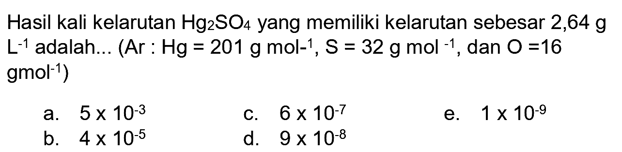 Hasil kali kelarutan  Hg_(2) SO_(4)  yang memiliki kelarutan sebesar  2,64 ~g   L^(-1)  adalah... (Ar :  Hg=201 ~g ~mol^(-1), ~S=32 ~g ~mol^(-1) , dan  O=16   gmol^(-1)  )
a.  5 x 10^(-3) 
c.  6 x 10^(-7) 
e.  1 x 10^(-9) 
b.  4 x 10^(-5) 
d.  9 x 10^(-8) 
