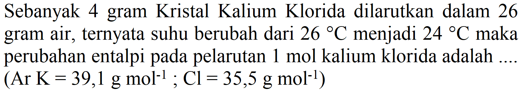 Sebanyak 4 gram Kristal Kalium Klorida dilarutkan dalam 26 gram air, ternyata suhu berubah dari  26 C  menjadi  24 C  maka perubahan entalpi pada pelarutan  1 mol  kalium klorida adalah ....  (.  Ar  .K=39,1 g mol^(-1) ; Cl=35,5 g mol^(-1))