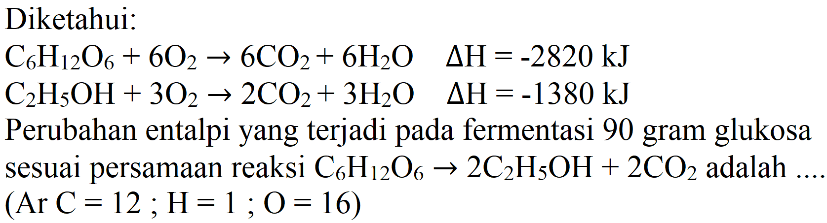 Diketahui:
 C_(6) H_(12) O_(6)+6 O_(2) -> 6 CO_(2)+6 H_(2) O  Delta H=-2820 ~kJ 
 C_(2) H_(5) OH+3 O_(2) -> 2 CO_(2)+3 H_(2) O  Delta H=-1380 ~kJ 
Perubahan entalpi yang terjadi pada fermentasi 90 gram glukosa sesuai persamaan reaksi  C_(6) H_(12) O_(6) -> 2 C_(2) H_(5) OH+2 CO_(2)  adalah  (  Ar  C=12 ; H=1 ; O=16) 