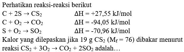 Perhatikan reaksi-reaksi berikut


C+2 ~S -> CS_(2)  segitiga H=+27,55 ~kJ / mol 
C+O_(2) -> CO_(2)  segitiga H=-94,05 ~kJ / mol 
S+O_(2) -> SO_(2)  segitiga H=-70,96 ~kJ / mol 
 { Kalor yang dilepaskan jika ) 19  { g CS ) CS_(2)(M_(f)=76)  { dibakar menurut ) 
 { reaksi ) CS_(2)+3 O_(2) -> CO_(2)+2 SO_(2)  { adalah... )

