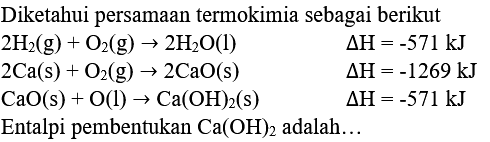 Diketahui persamaan termokimia sebagai berikut
 2 H_(2)(g)+O_(2)(g) -> 2 H_(2) O(l)  segitiga H=-571 ~kJ  2 Ca(s)+O_(2)(g) -> 2 CaO(s)  segitiga H=-1269 ~kJ  CaO(s)+O(l) -> Ca(OH)_(2)(s)  segitiga H=-571 ~kJ 
Entalpi pembentukan  Ca(OH)_(2)  adalah...