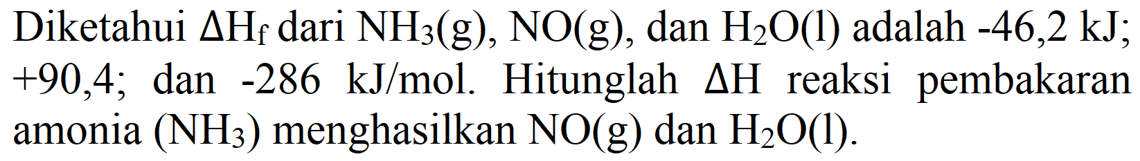 Diketahui delta Hf dari NH3 (g), NO(g), dan H2O (l) adalah -46,2 kJ; +90,4; dan -286 kJ/mol. Hitunglah delta H reaksi pembakaran amonia (NH3) menghasilkan NO(g) dan H2O (l).