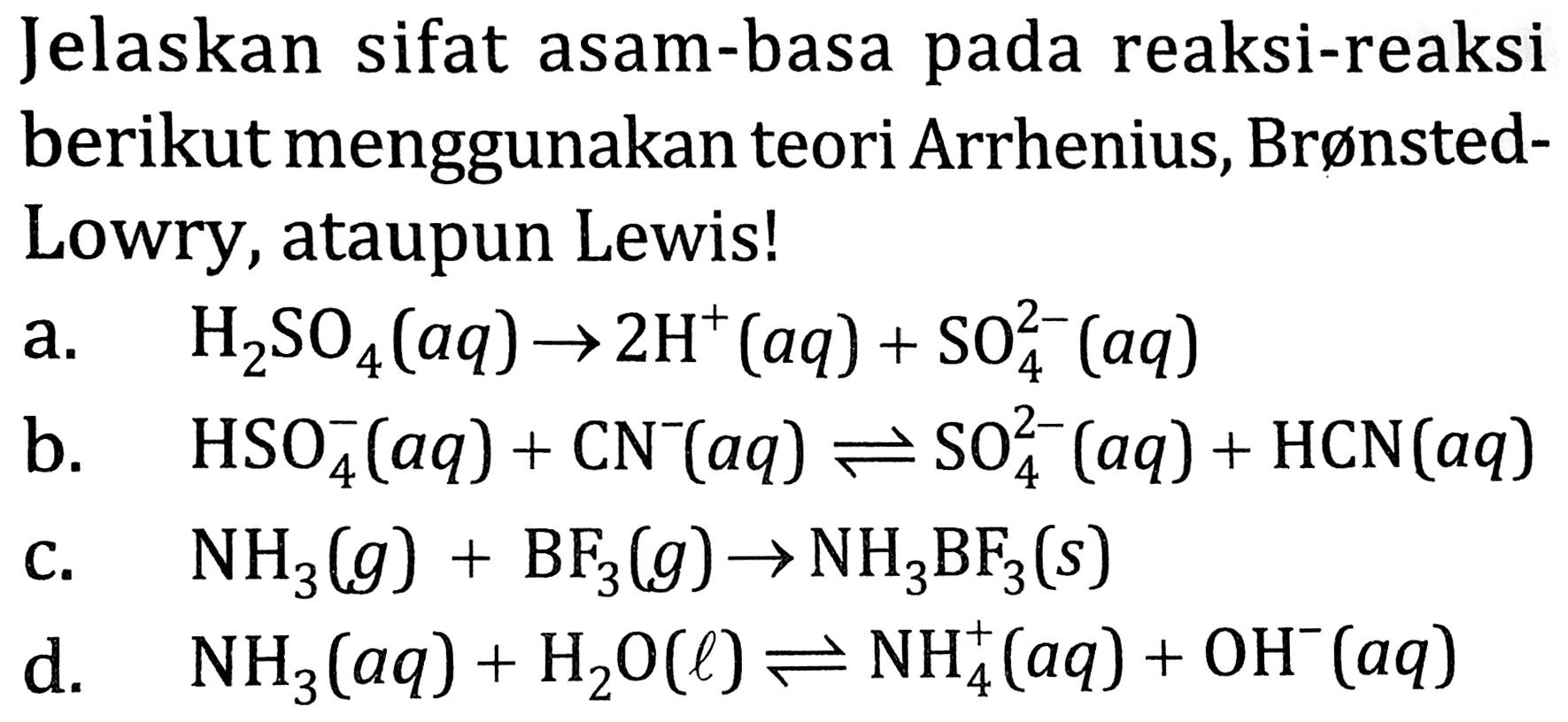 Jelaskan sifat asam-basa pada reaksi-reaksi berikut menggunakan teori Arrhenius, BrønstedLowry, ataupun Lewis!
a.  H2 SO4(a q) -> 2 H^(+)(a q)+SO4^(2-)(a q) 
b.   HSO4^(-)(a q)+CN^(-)(a q) <==> SO4^(2-)(a q)+HCN(a q) 
c.  NH2(g)+BF2(g) -> NH2 BF2(s) 
d.   NH2(a q)+H2 O(l) <==> NH2^(+)(a q)+OH^(-)(a q) 