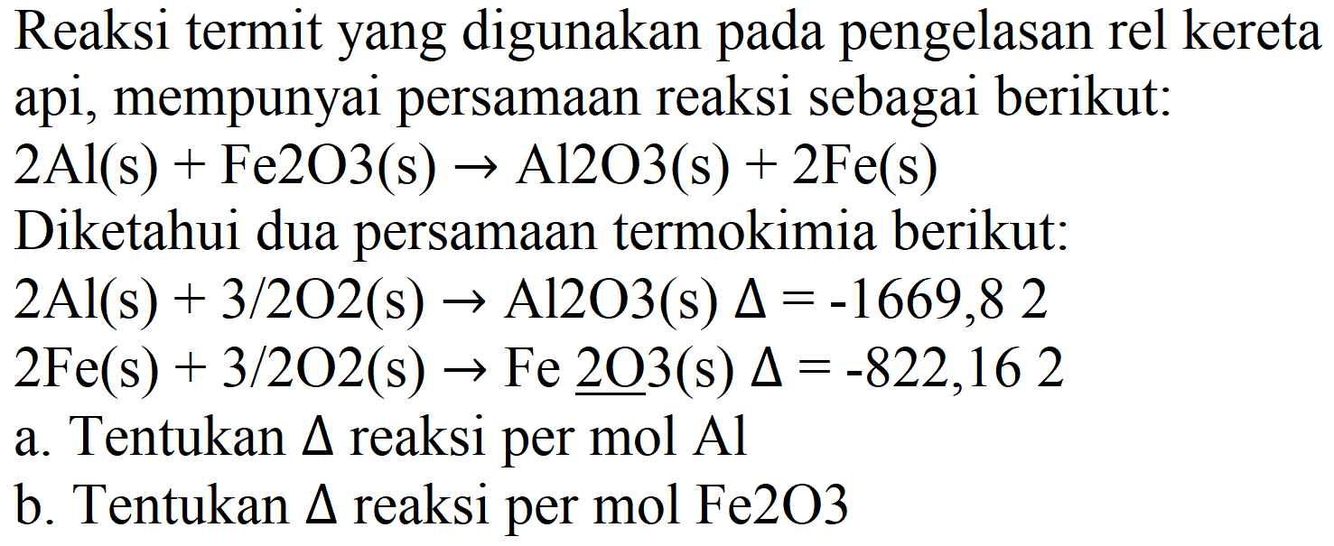 Reaksi termit yang digunakan pada pengelasan rel kereta api, mempunyai persamaan reaksi sebagai berikut:  2 Al(s)+Fe 2 O 3(s) -> Al 2 O 3(s)+2 Fe(s) 
Diketahui dua persamaan termokimia berikut:
 2 Al(s)+3 / 2 O 2(s) -> Al 2 O 3(s) Delta=-1669,82 
 2 Fe(s)+3 / 2 O 2(s) -> Fe underline{2 O) 3  (s)  Delta=-822,162 
a. Tentukan  Delta  reaksi per mol Al
b. Tentukan  Delta  reaksi per mol Fe2O3